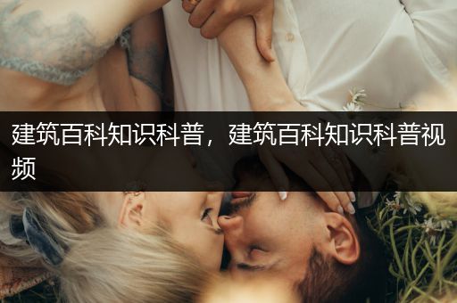 建筑百科知识科普，建筑百科知识科普视频