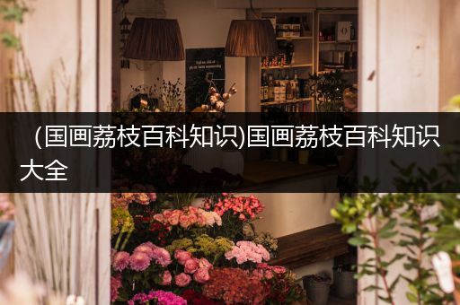 （国画荔枝百科知识)国画荔枝百科知识大全