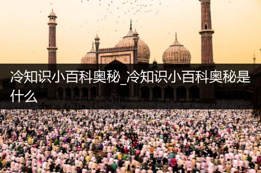 冷知识小百科奥秘_冷知识小百科奥秘是什么