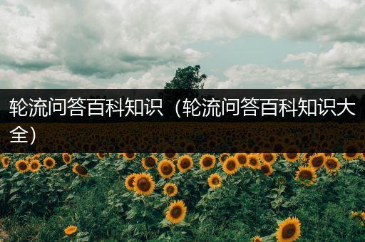轮流问答百科知识（轮流问答百科知识大全）