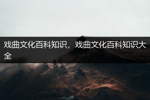 戏曲文化百科知识，戏曲文化百科知识大全