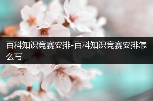 百科知识竞赛安排-百科知识竞赛安排怎么写