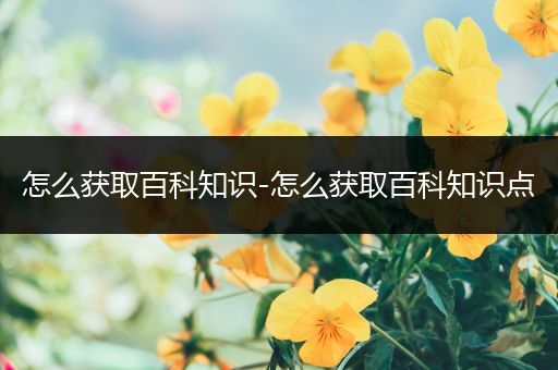 怎么获取百科知识-怎么获取百科知识点