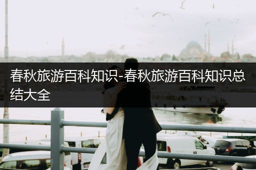 春秋旅游百科知识-春秋旅游百科知识总结大全