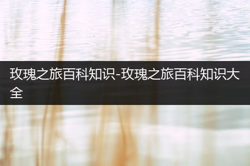 玫瑰之旅百科知识-玫瑰之旅百科知识大全