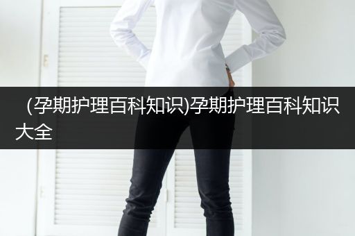 （孕期护理百科知识)孕期护理百科知识大全
