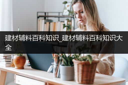 建材辅料百科知识_建材辅料百科知识大全