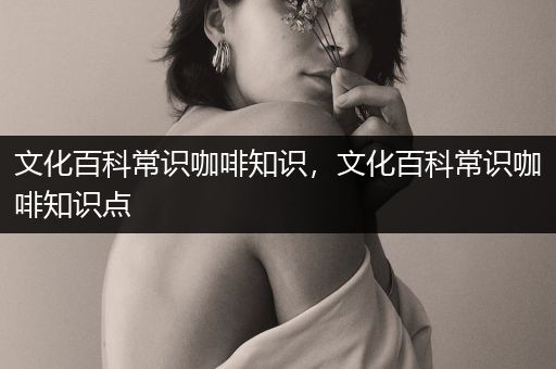 文化百科常识咖啡知识，文化百科常识咖啡知识点