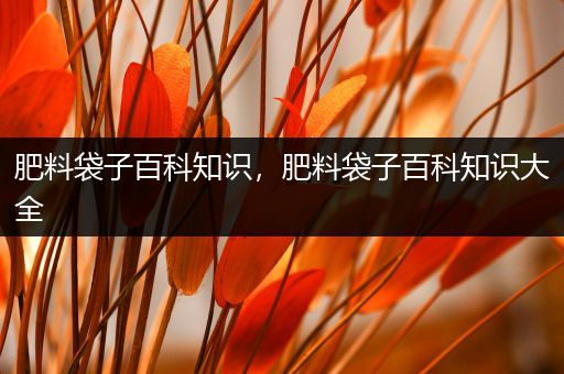 肥料袋子百科知识，肥料袋子百科知识大全