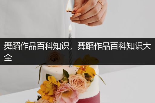 舞蹈作品百科知识，舞蹈作品百科知识大全