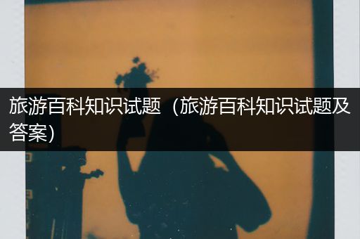 旅游百科知识试题（旅游百科知识试题及答案）