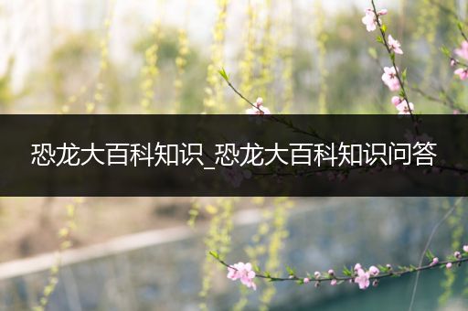 恐龙大百科知识_恐龙大百科知识问答