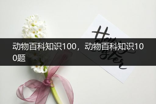 动物百科知识100，动物百科知识100题