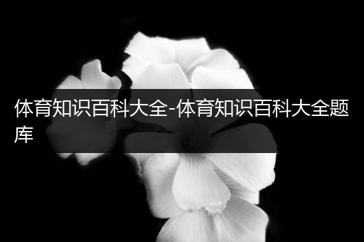 体育知识百科大全-体育知识百科大全题库