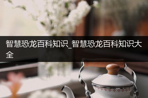 智慧恐龙百科知识_智慧恐龙百科知识大全