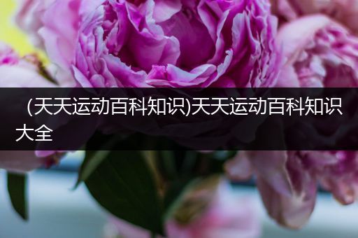 （天天运动百科知识)天天运动百科知识大全