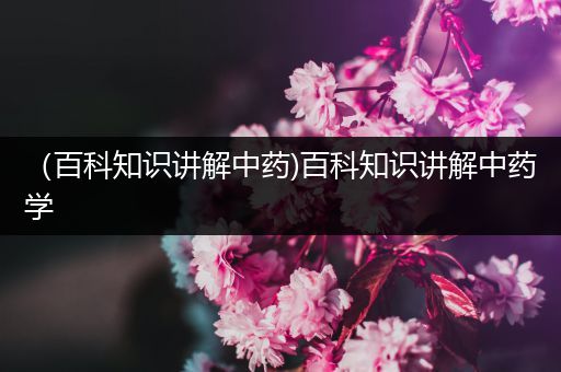 （百科知识讲解中药)百科知识讲解中药学