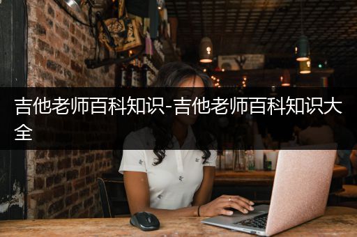 吉他老师百科知识-吉他老师百科知识大全
