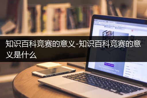 知识百科竞赛的意义-知识百科竞赛的意义是什么