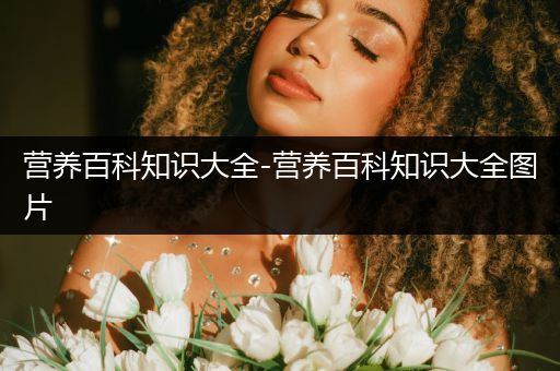 营养百科知识大全-营养百科知识大全图片