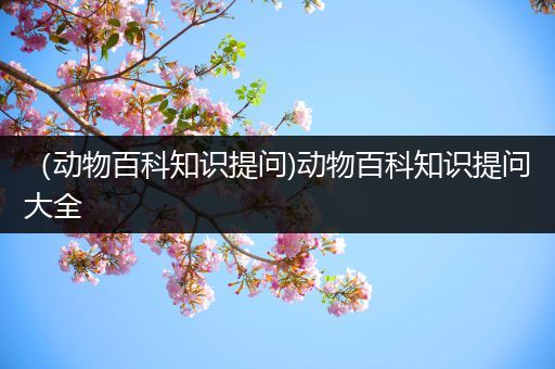 （动物百科知识提问)动物百科知识提问大全