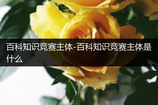 百科知识竞赛主体-百科知识竞赛主体是什么