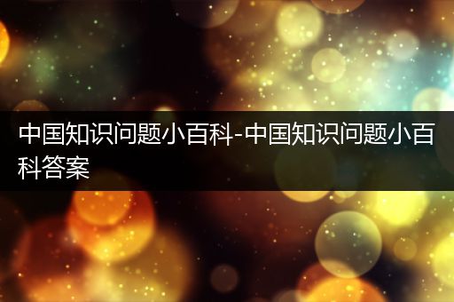 中国知识问题小百科-中国知识问题小百科答案