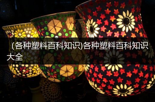 （各种塑料百科知识)各种塑料百科知识大全