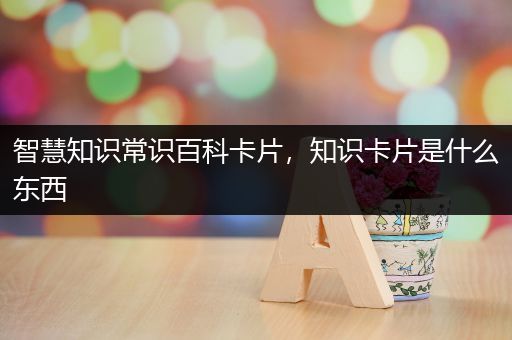 智慧知识常识百科卡片，知识卡片是什么东西