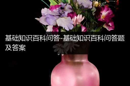 基础知识百科问答-基础知识百科问答题及答案
