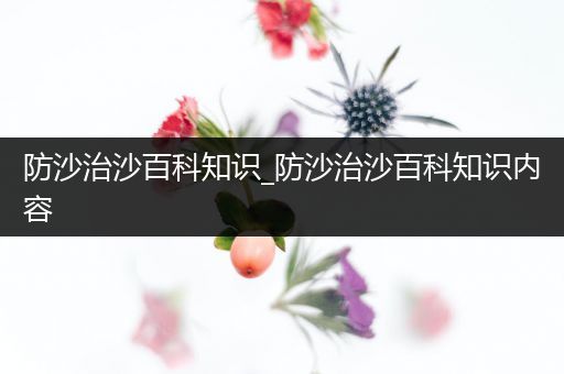 防沙治沙百科知识_防沙治沙百科知识内容