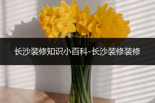 长沙装修知识小百科-长沙装修装修
