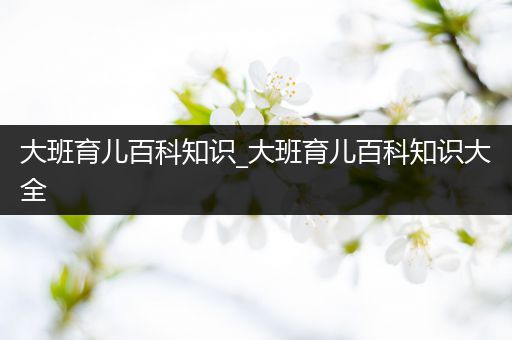 大班育儿百科知识_大班育儿百科知识大全