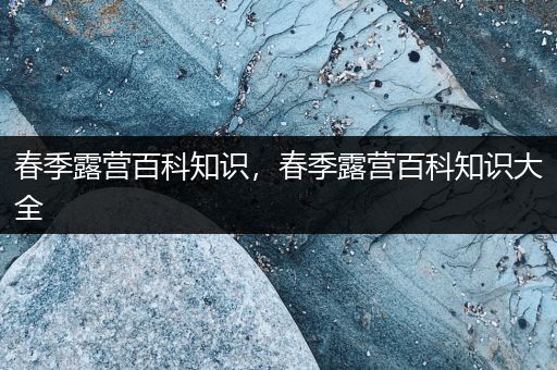 春季露营百科知识，春季露营百科知识大全