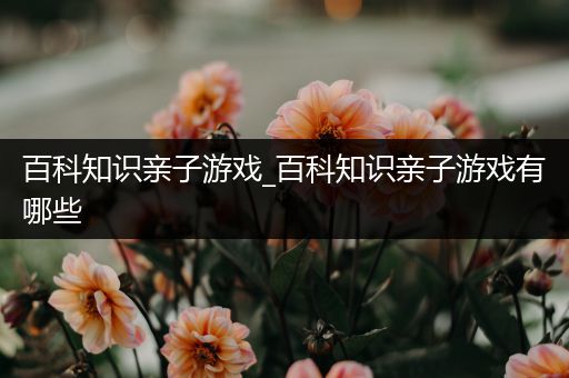 百科知识亲子游戏_百科知识亲子游戏有哪些