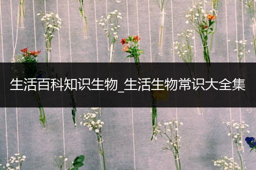 生活百科知识生物_生活生物常识大全集