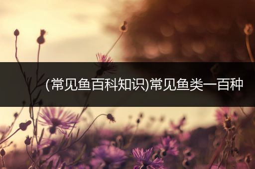 （常见鱼百科知识)常见鱼类一百种