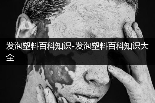 发泡塑料百科知识-发泡塑料百科知识大全