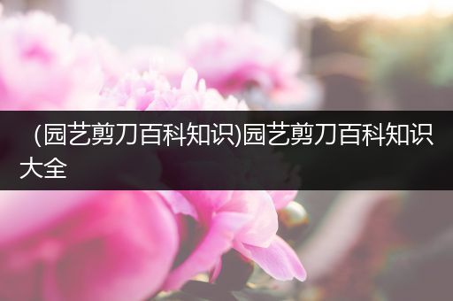 （园艺剪刀百科知识)园艺剪刀百科知识大全