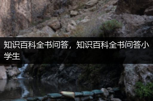 知识百科全书问答，知识百科全书问答小学生