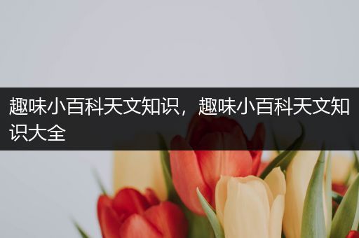 趣味小百科天文知识，趣味小百科天文知识大全