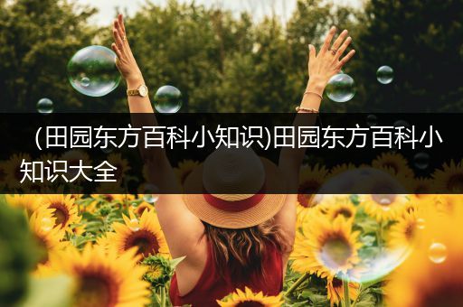 （田园东方百科小知识)田园东方百科小知识大全