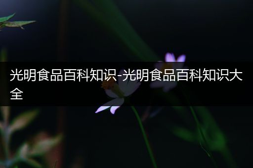 光明食品百科知识-光明食品百科知识大全