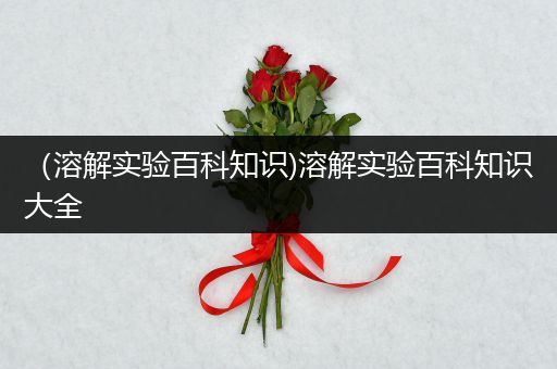 （溶解实验百科知识)溶解实验百科知识大全