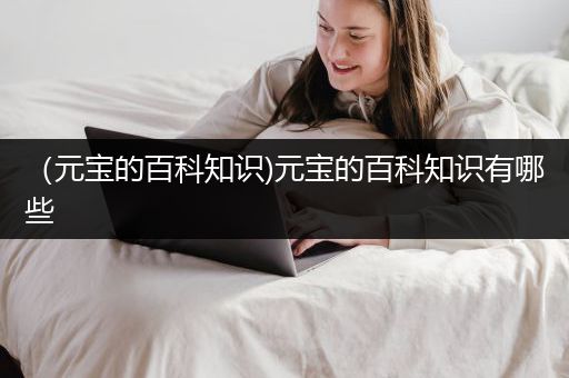 （元宝的百科知识)元宝的百科知识有哪些