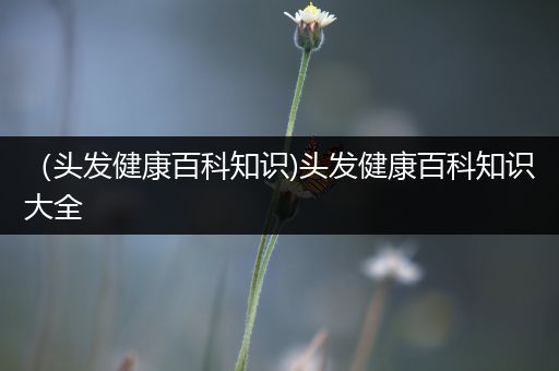 （头发健康百科知识)头发健康百科知识大全