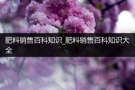 肥料销售百科知识_肥料销售百科知识大全