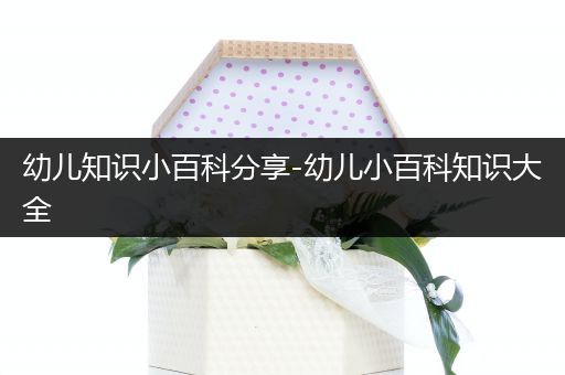 幼儿知识小百科分享-幼儿小百科知识大全