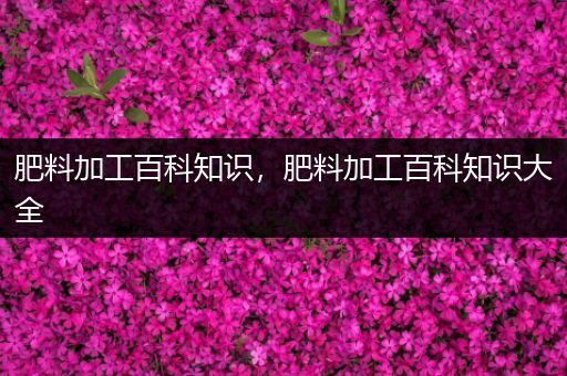 肥料加工百科知识，肥料加工百科知识大全