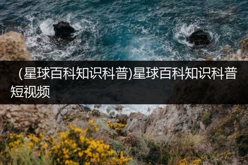 （星球百科知识科普)星球百科知识科普短视频